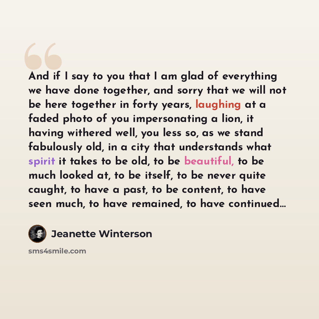 “And if I say to you that I am glad of everything we have done together, and sorry that we will not be here together in forty years, laughing at a faded photo of you impersonating a lion, it having withered well, you less so, as we stand fabulously old, in a city that understands what spirit it…” quote by Jeanette Winterson