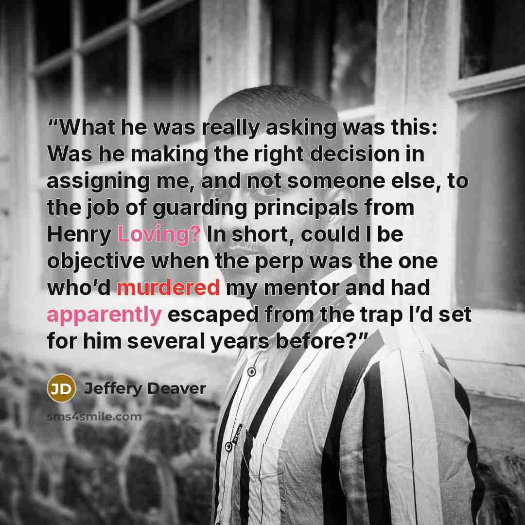 “What he was really asking was this: Was he making the right decision in assigning me, and not someone else, to the job of guarding principals from Henry Loving? In short, could I be objective when the perp was the one who’d murdered my mentor and had apparently escaped from the trap I’d set for…” quote by Jeffery Deaver
