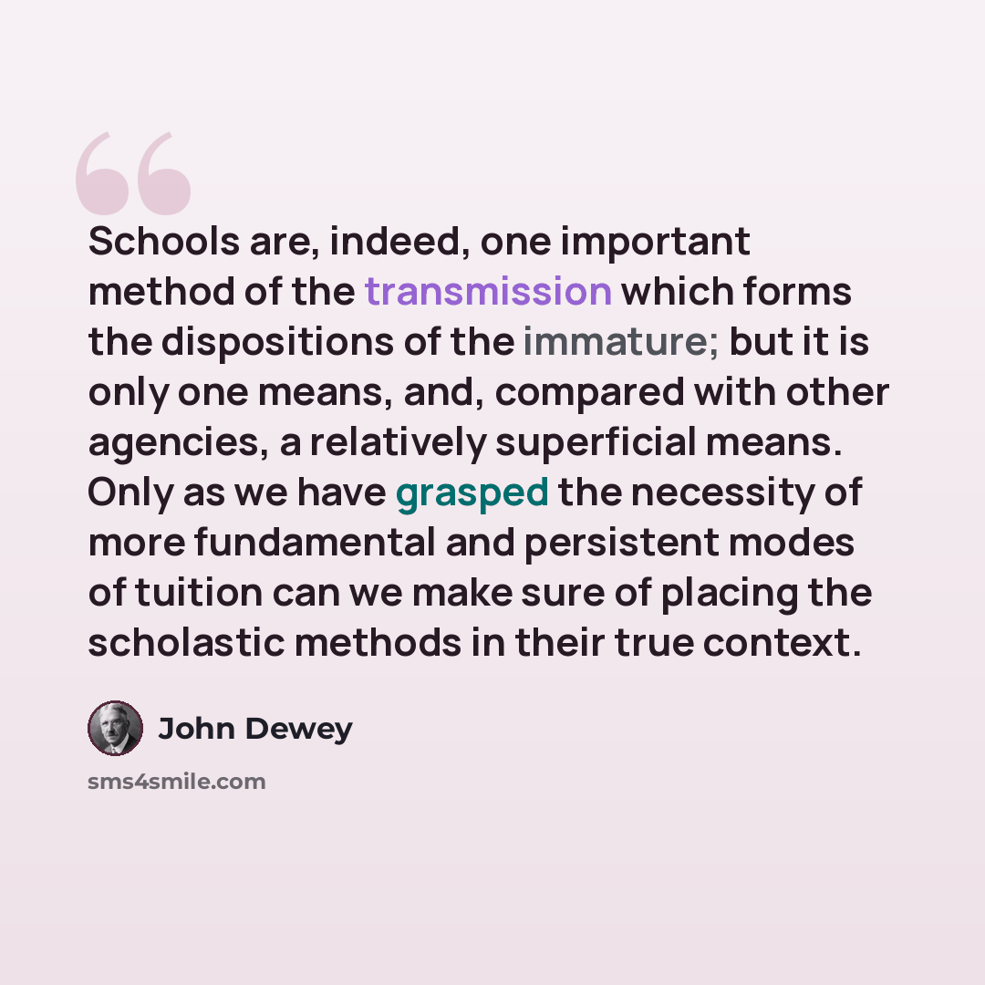 “Schools are, indeed, one important method of the transmission which forms the dispositions of the immature; but it is only one means, and, compared with other agencies, a relatively superficial means. Only as we have grasped the necessity of more fundamental and persistent modes of tuition can we…” quote by John Dewey