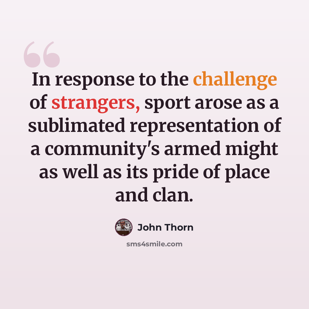 “In response to the challenge of strangers, sport arose as a sublimated representation of a community's armed might as well as its pride of place and clan.” quote by John Thorn