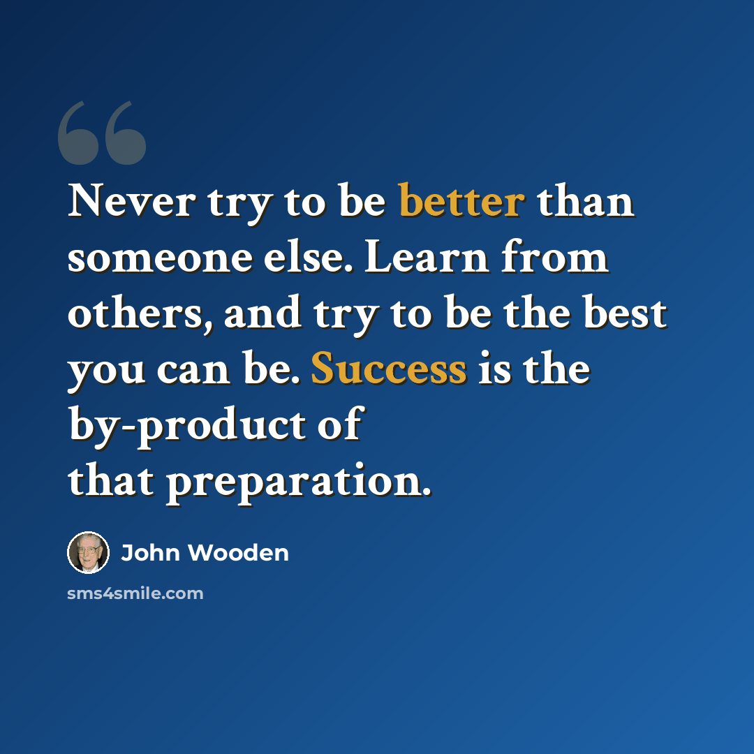 “Never try to be better than someone else. Learn from others, and try to be the best you can be. Success is the by-product of that preparation.” quote by John Wooden