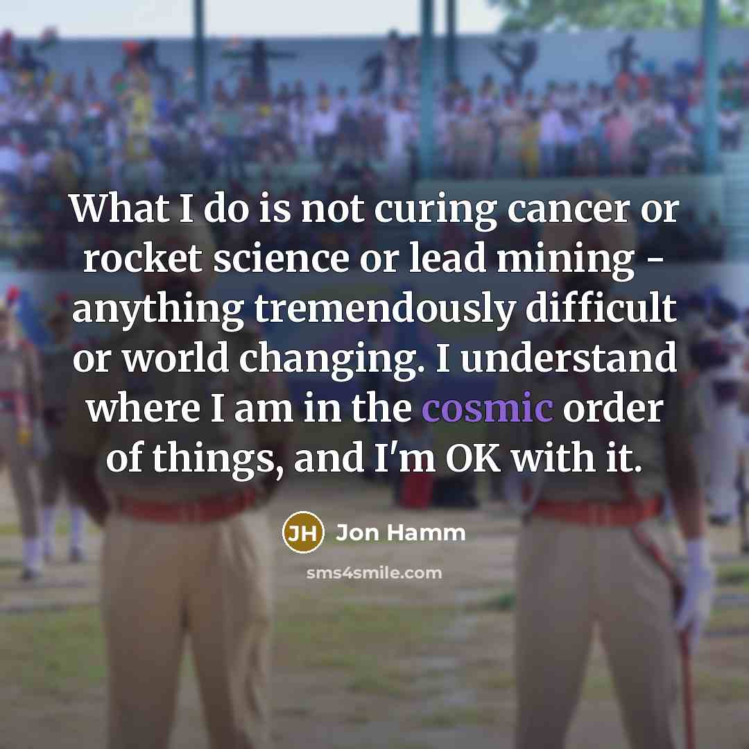 “What I do is not curing cancer or rocket science or lead mining - anything tremendously difficult or world changing. I understand where I am in the cosmic order of things, and I'm OK with it.” quote by Jon Hamm
