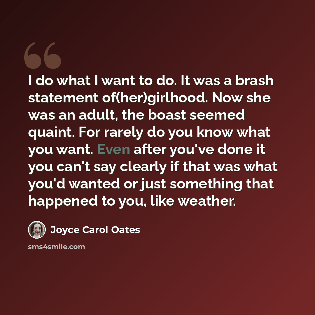 “I do what I want to do. It was a brash statement of(her)girlhood. Now she was an adult, the boast seemed quaint. For rarely do you know what you want. Even after you've done it you can't say clearly if that was what you'd wanted or just something that happened to you, like weather.” quote by Joyce Carol Oates