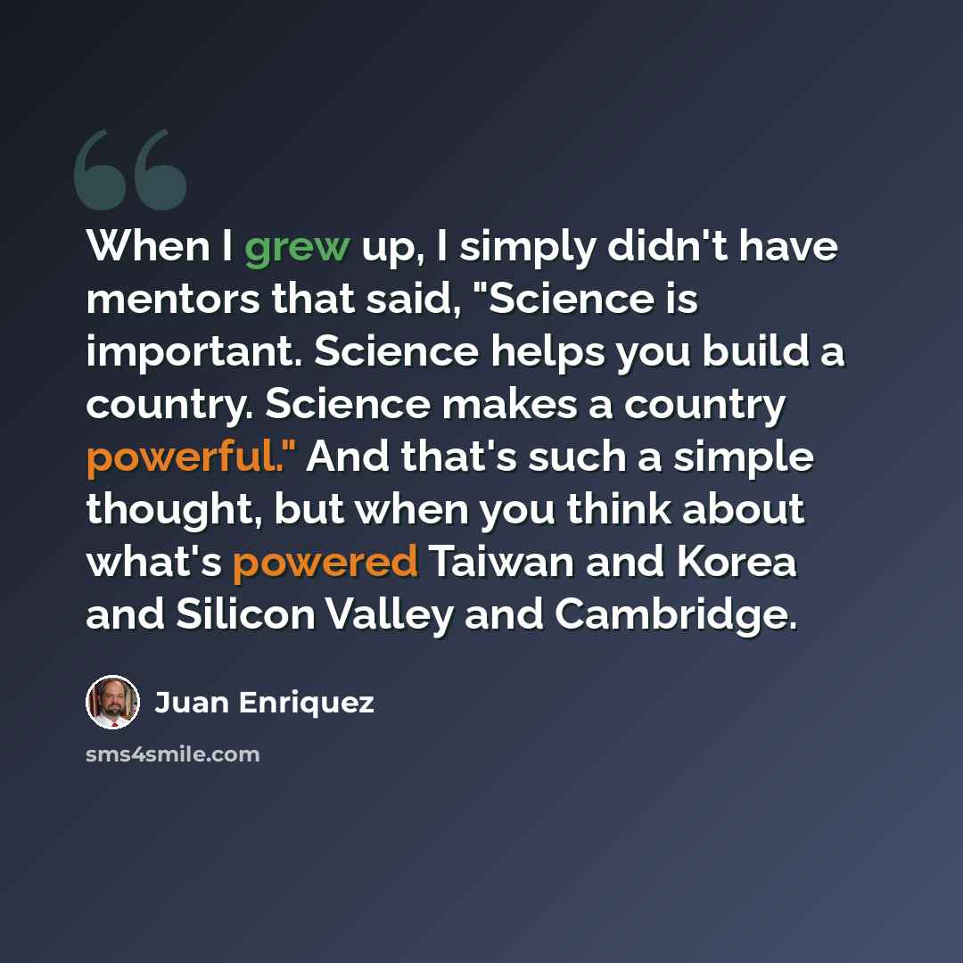 “When I grew up, I simply didn't have mentors that said, "Science is important. Science helps you build a country. Science makes a country powerful." And that's such a simple thought, but when you think about what's powered Taiwan and Korea and Silicon Valley and Cambridge.” quote by Juan Enriquez
