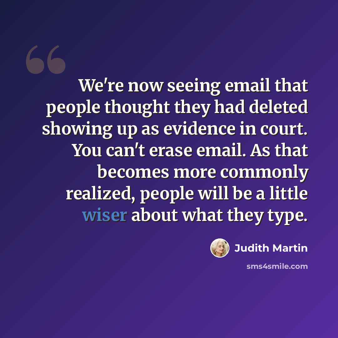 “We're now seeing email that people thought they had deleted showing up as evidence in court. You can't erase email. As that becomes more commonly realized, people will be a little wiser about what they type.” quote by Judith Martin