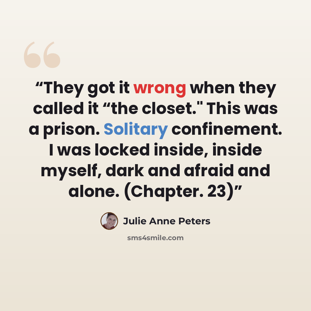 “They got it wrong when they called it “the closet." This was a prison. Solitary confinement. I was locked inside, inside myself, dark and afraid and alone. (Chapter. 23)” quote by Julie Anne Peters