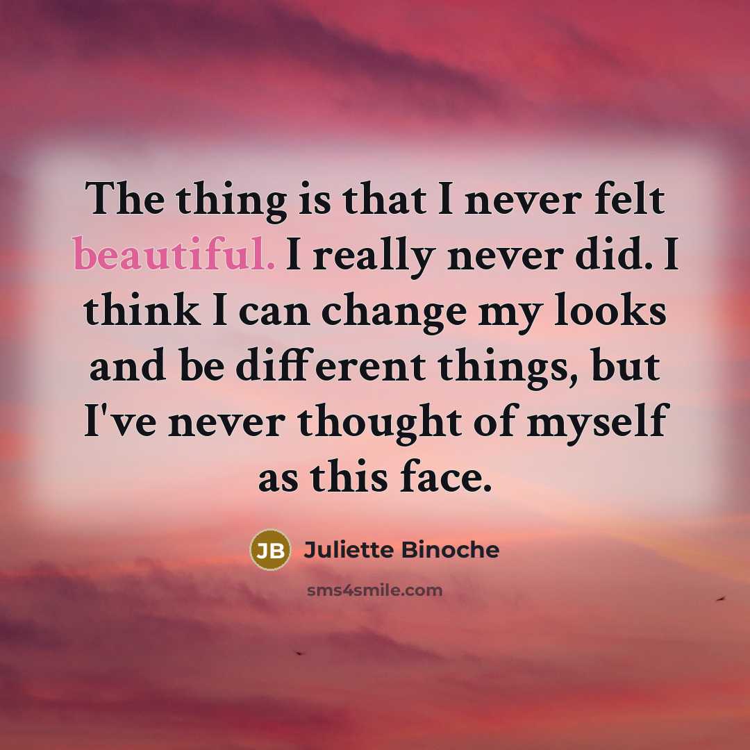 “The thing is that I never felt beautiful. I really never did. I think I can change my looks and be different things, but I've never thought of myself as this face.” quote by Juliette Binoche