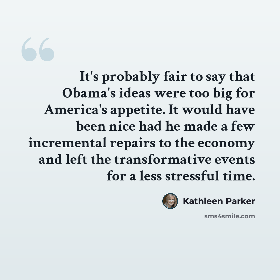“It's probably fair to say that Obama's ideas were too big for America's appetite. It would have been nice had he made a few incremental repairs to the economy and left the transformative events for a less stressful time.” quote by Kathleen Parker
