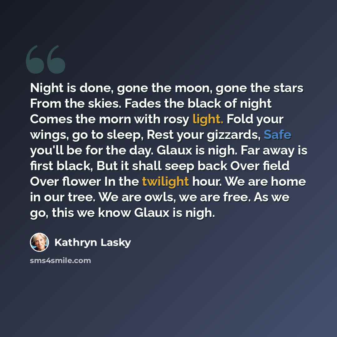 “Night is done, gone the moon, gone the stars From the skies. Fades the black of night Comes the morn with rosy light. Fold your wings, go to sleep, Rest your gizzards, Safe you'll be for the day. Glaux is nigh. Far away is first black, But it shall seep back Over field Over flower In the twilight…” quote by Kathryn Lasky