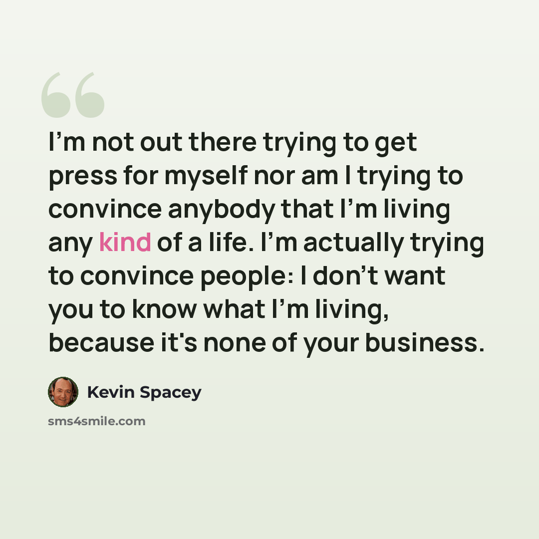 “I'm not out there trying to get press for myself nor am I trying to convince anybody that I'm living any kind of a life. I'm actually trying to convince people: I don't want you to know what I'm living, because it's none of your business.” quote by Kevin Spacey