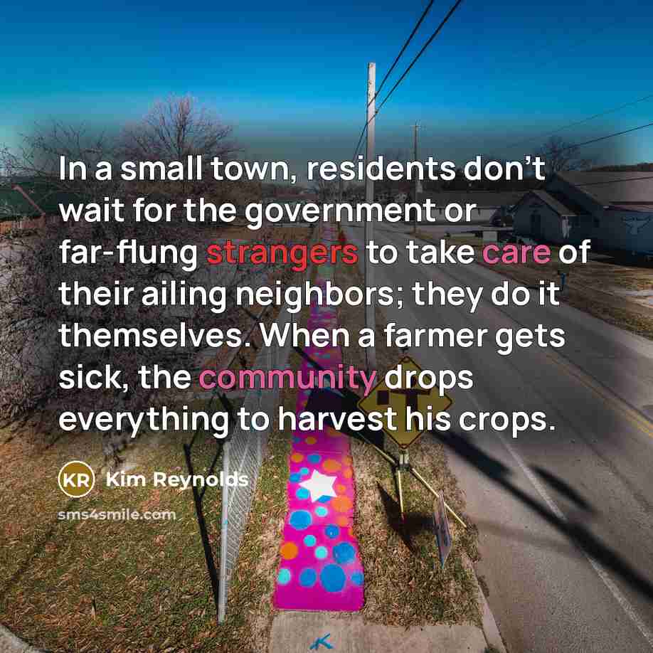 “In a small town, residents don't wait for the government or far-flung strangers to take care of their ailing neighbors; they do it themselves. When a farmer gets sick, the community drops everything to harvest his crops.” quote by Kim Reynolds