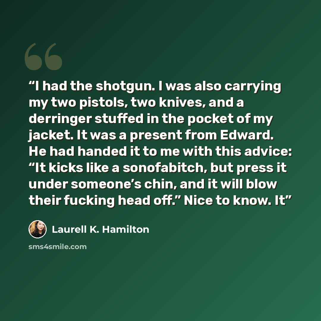“I had the shotgun. I was also carrying my two pistols, two knives, and a derringer stuffed in the pocket of my jacket. It was a present from Edward. He had handed it to me with this advice: “It kicks like a sonofabitch, but press it under someone’s chin, and it will blow their fucking head off.”…” quote by Laurell K. Hamilton