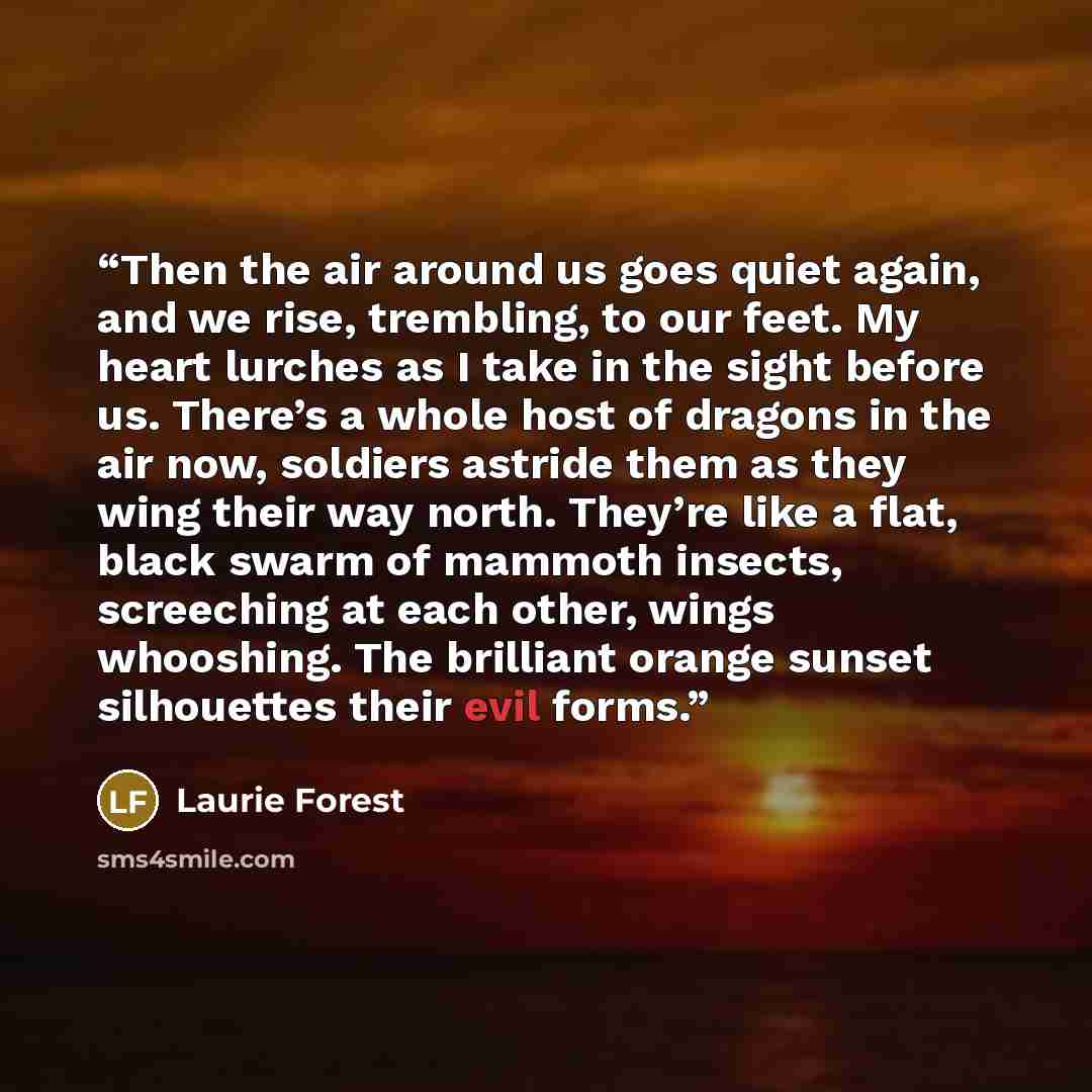 “Then the air around us goes quiet again, and we rise, trembling, to our feet. My heart lurches as I take in the sight before us. There’s a whole host of dragons in the air now, soldiers astride them as they wing their way north. They’re like a flat, black swarm of mammoth insects, screeching at…” quote by Laurie Forest