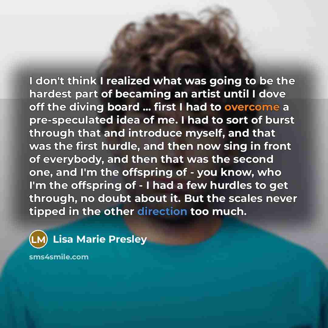 “I don't think I realized what was going to be the hardest part of becaming an artist until I dove off the diving board ... first I had to overcome a pre-speculated idea of me. I had to sort of burst through that and introduce myself, and that was the first hurdle, and then now sing in front of…” quote by Lisa Marie Presley