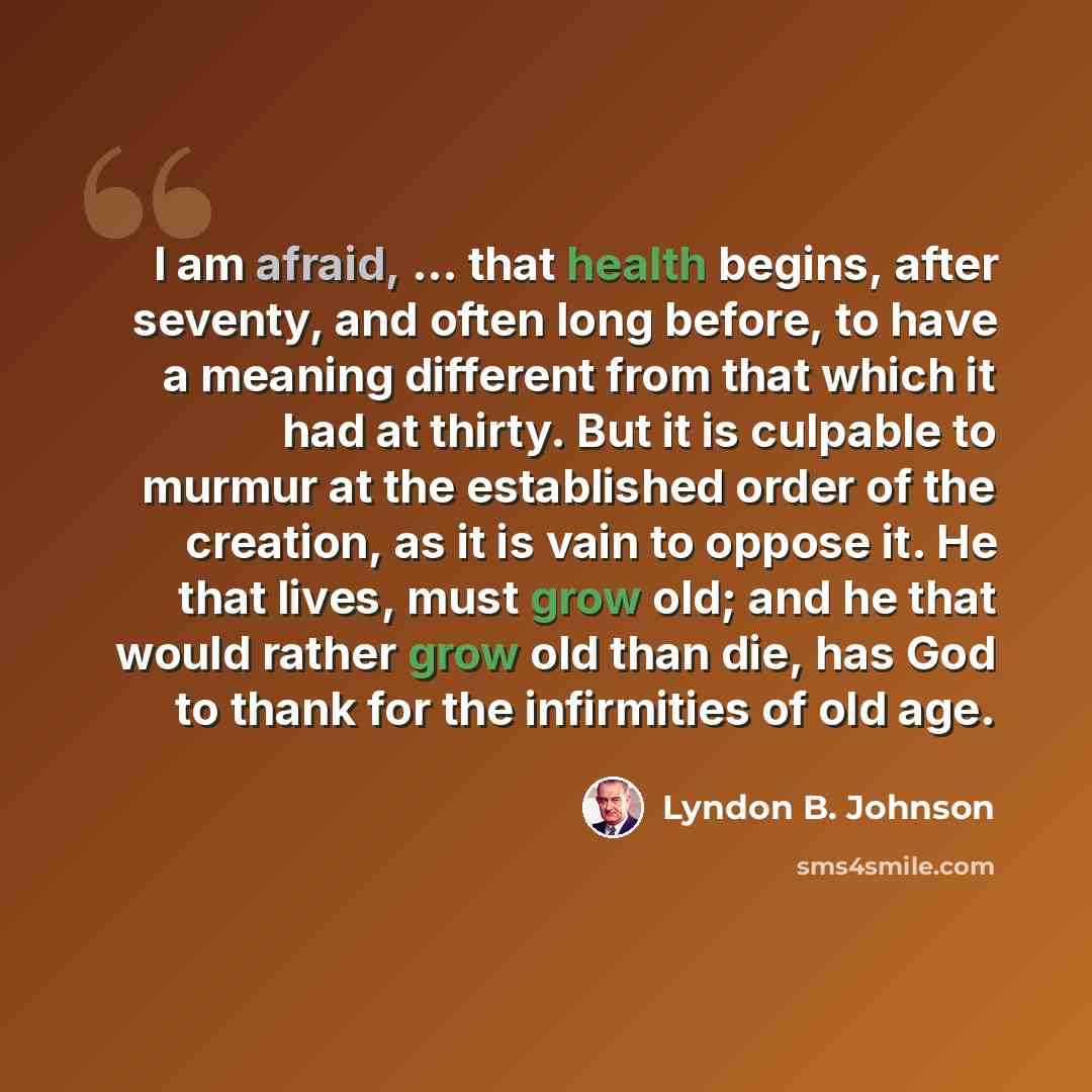“I am afraid, ... that health begins, after seventy, and often long before, to have a meaning different from that which it had at thirty. But it is culpable to murmur at the established order of the creation, as it is vain to oppose it. He that lives, must grow old; and he that would rather grow…” quote by Lyndon B. Johnson
