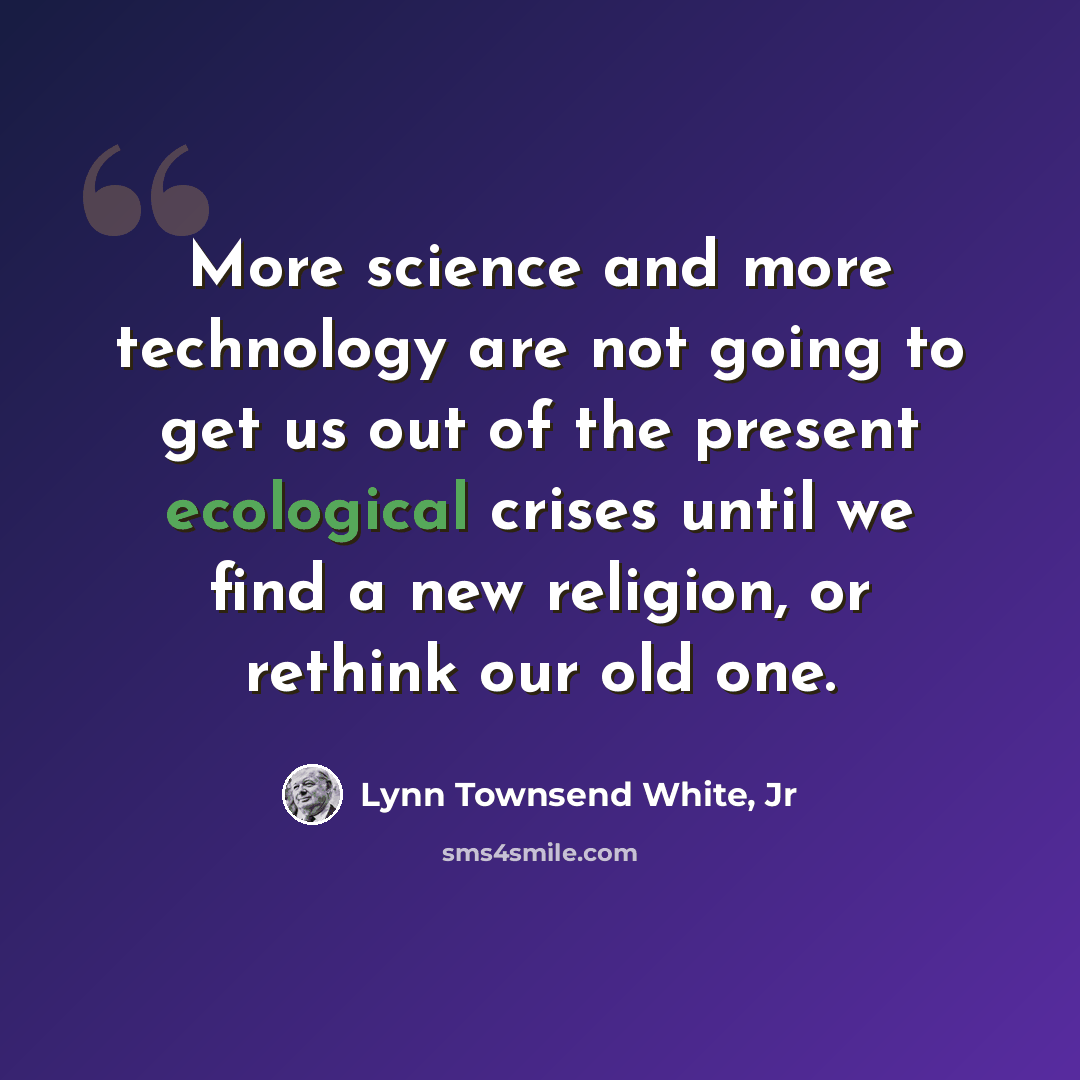 “More science and more technology are not going to get us out of the present ecological crises until we find a new religion, or rethink our old one.” quote by Lynn Townsend White, Jr