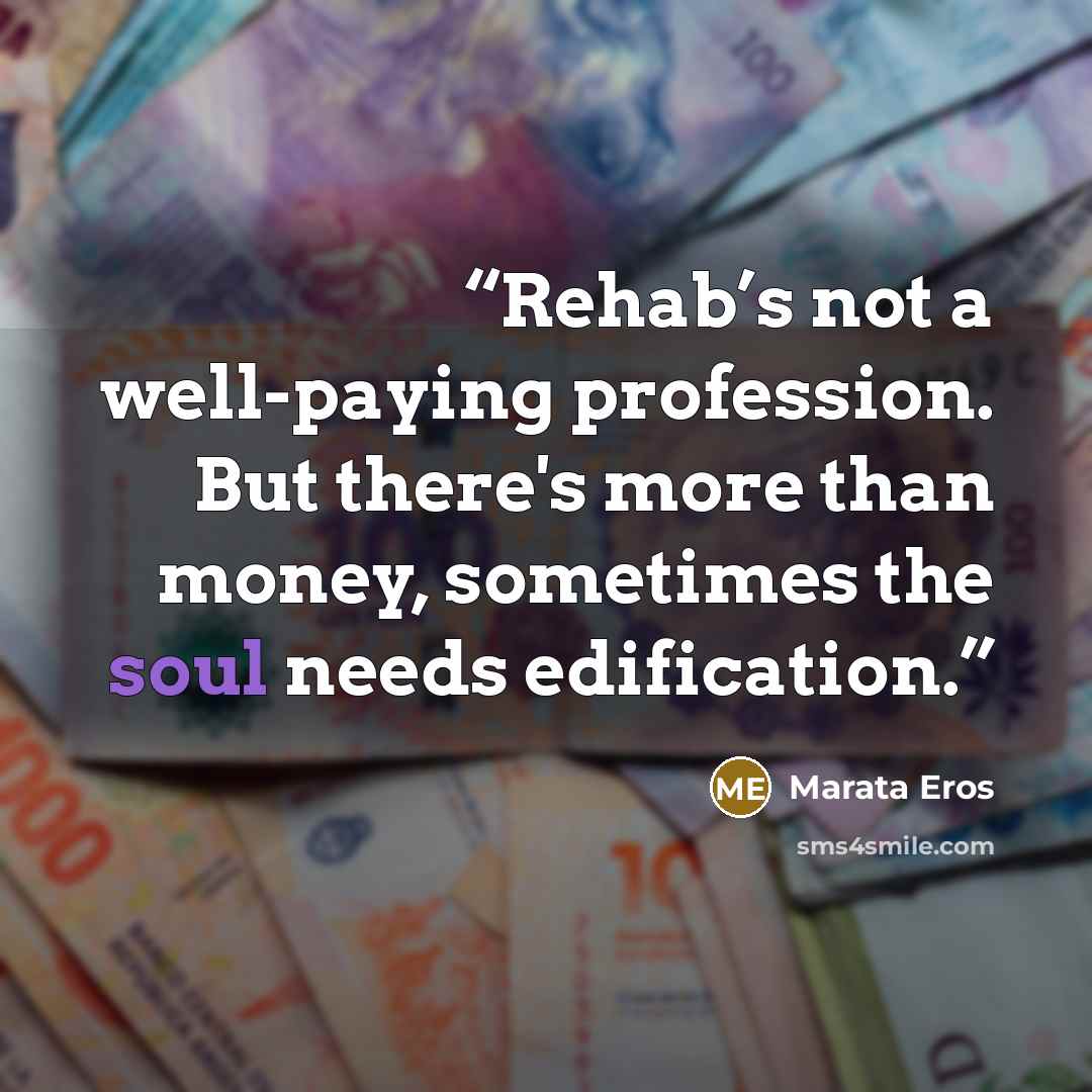 “Rehab’s not a well-paying profession. But there's more than money, sometimes the soul needs edification.” quote by Marata Eros