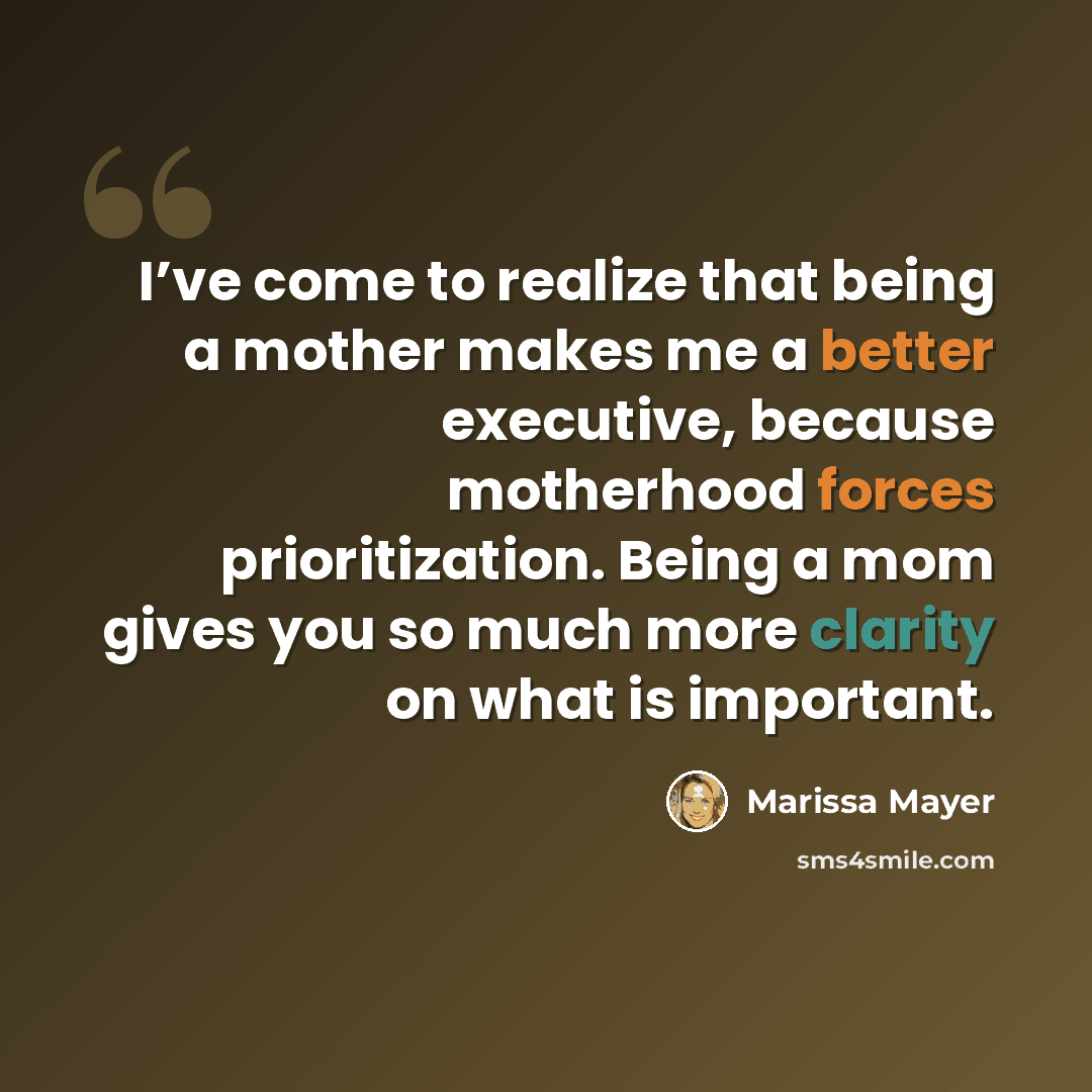 “I’ve come to realize that being a mother makes me a better executive, because motherhood forces prioritization. Being a mom gives you so much more clarity on what is important.” quote by Marissa Mayer