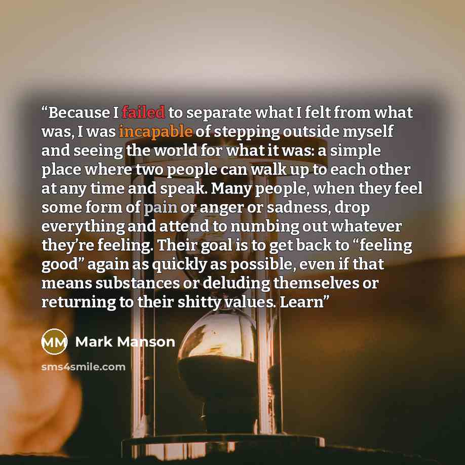 “Because I failed to separate what I felt from what was, I was incapable of stepping outside myself and seeing the world for what it was: a simple place where two people can walk up to each other at any time and speak. Many people, when they feel some form of pain or anger or sadness, drop…” quote by Mark Manson