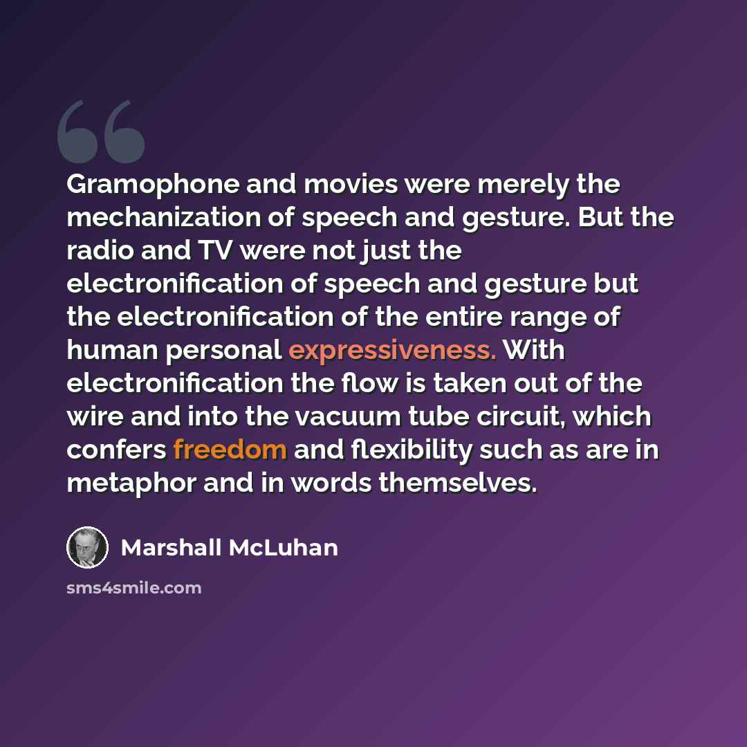 “Gramophone and movies were merely the mechanization of speech and gesture. But the radio and TV were not just the electronification of speech and gesture but the electronification of the entire range of human personal expressiveness. With electronification the flow is taken out of the wire and…” quote by Marshall McLuhan