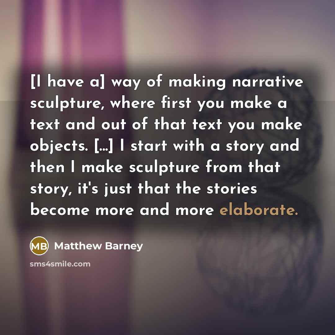 “[I have a] way of making narrative sculpture, where first you make a text and out of that text you make objects. [...] I start with a story and then I make sculpture from that story, it's just that the stories become more and more elaborate.” quote by Matthew Barney