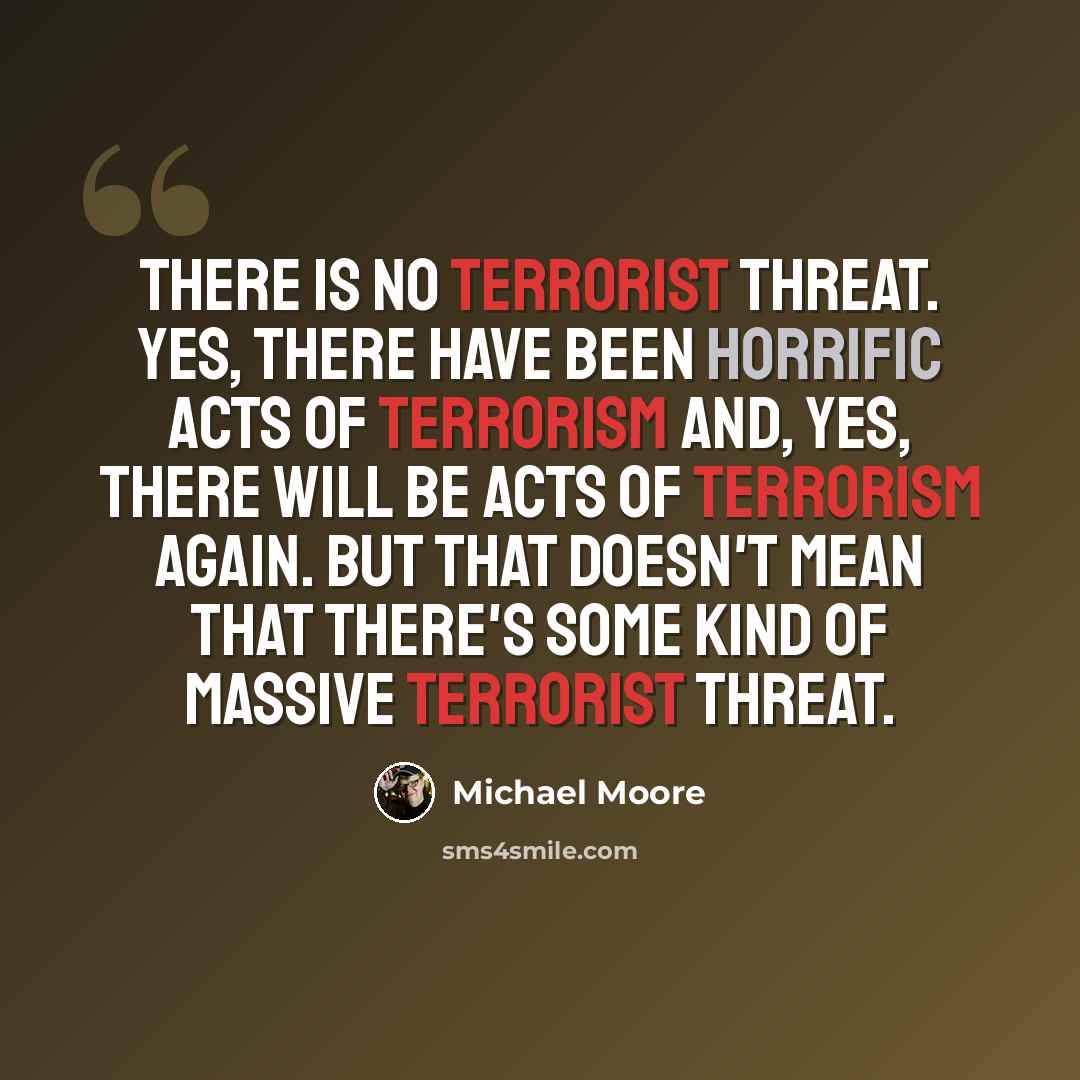 “There is no terrorist threat. Yes, there have been horrific acts of terrorism and, yes, there will be acts of terrorism again. But that doesn't mean that there's some kind of massive terrorist threat.” quote by Michael Moore