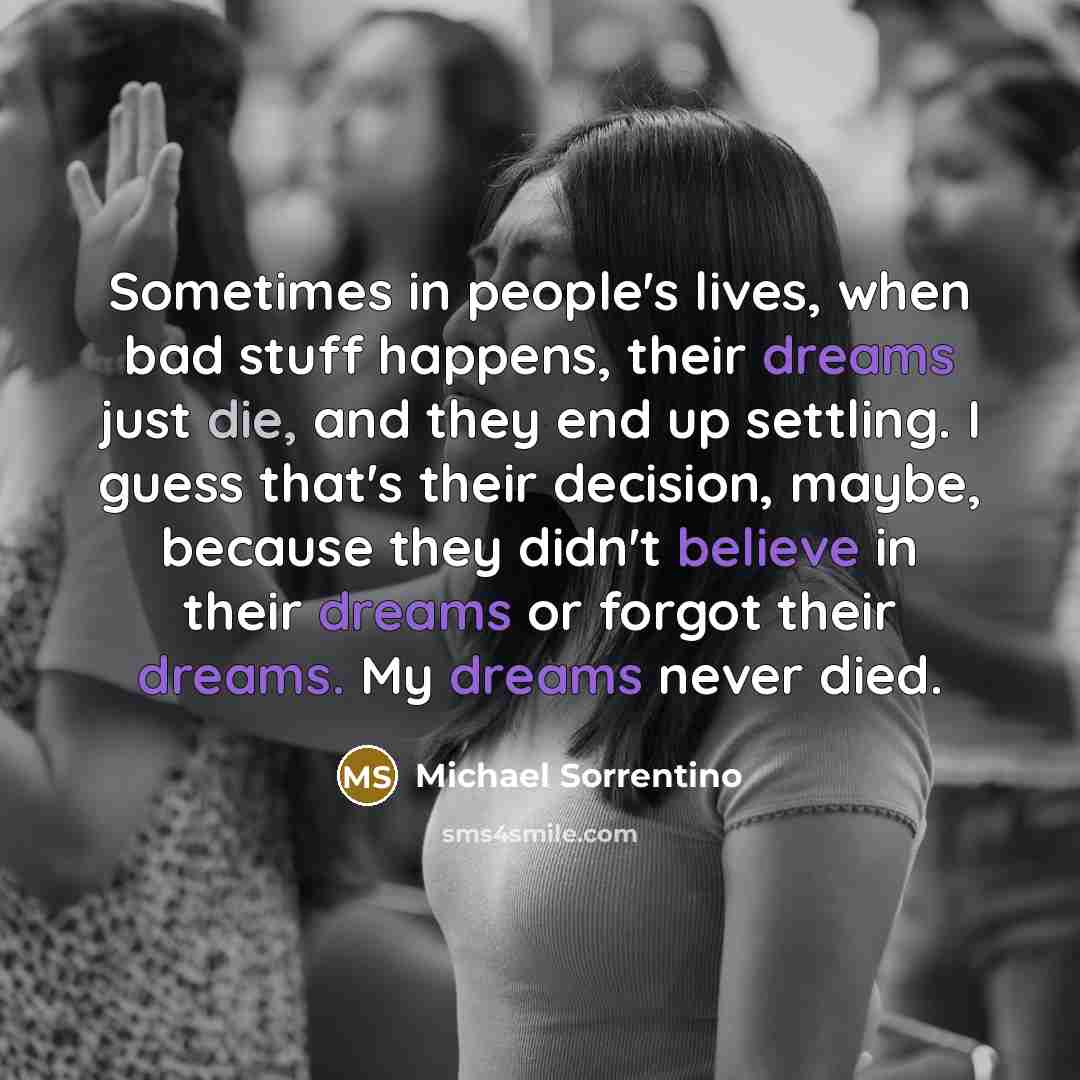 “Sometimes in people's lives, when bad stuff happens, their dreams just die, and they end up settling. I guess that's their decision, maybe, because they didn't believe in their dreams or forgot their dreams. My dreams never died.” quote by Michael Sorrentino