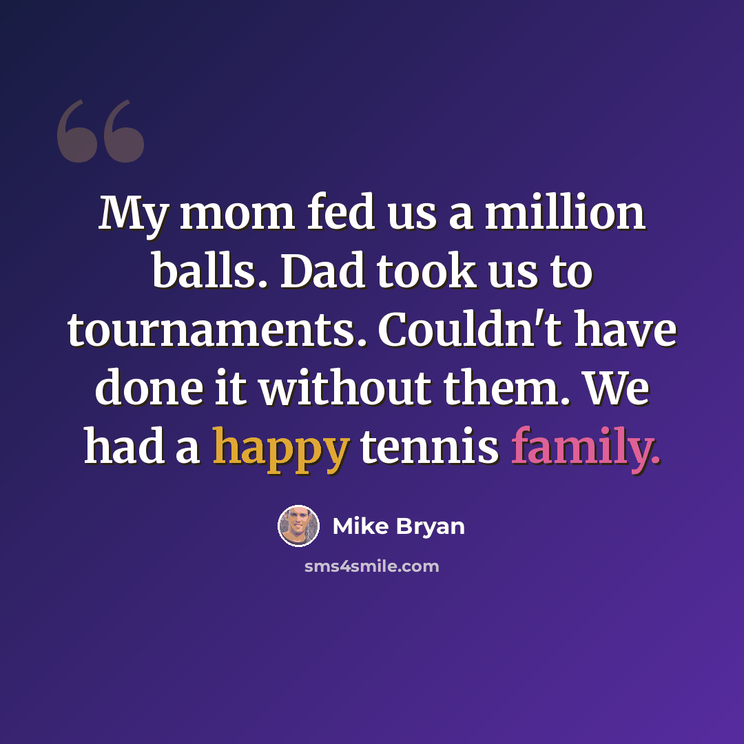 “My mom fed us a million balls. Dad took us to tournaments. Couldn't have done it without them. We had a happy tennis family.” quote by Mike Bryan
