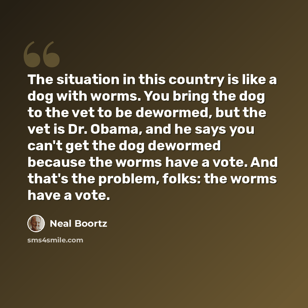 “The situation in this country is like a dog with worms. You bring the dog to the vet to be dewormed, but the vet is Dr. Obama, and he says you can't get the dog dewormed because the worms have a vote. And that's the problem, folks: the worms have a vote.” quote by Neal Boortz
