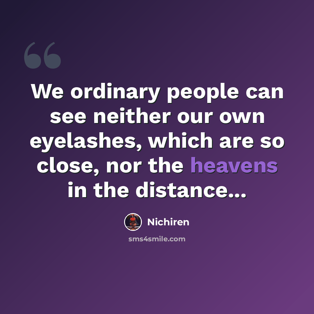 “We ordinary people can see neither our own eyelashes, which are so close, nor the heavens in the distance...” quote by Nichiren