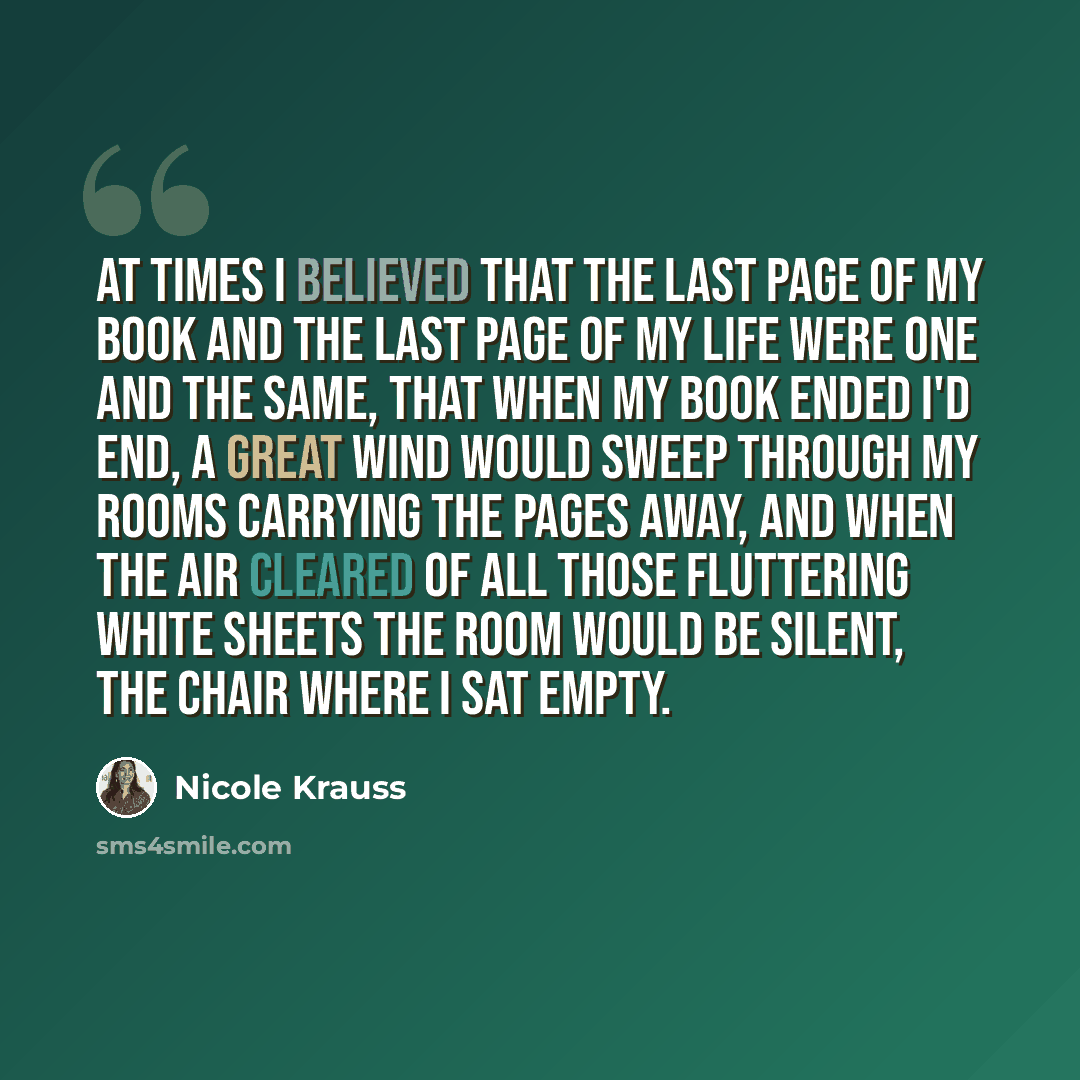 “At times I believed that the last page of my book and the last page of my life were one and the same, that when my book ended I'd end, a great wind would sweep through my rooms carrying the pages away, and when the air cleared of all those fluttering white sheets the room would be silent, the…” quote by Nicole Krauss