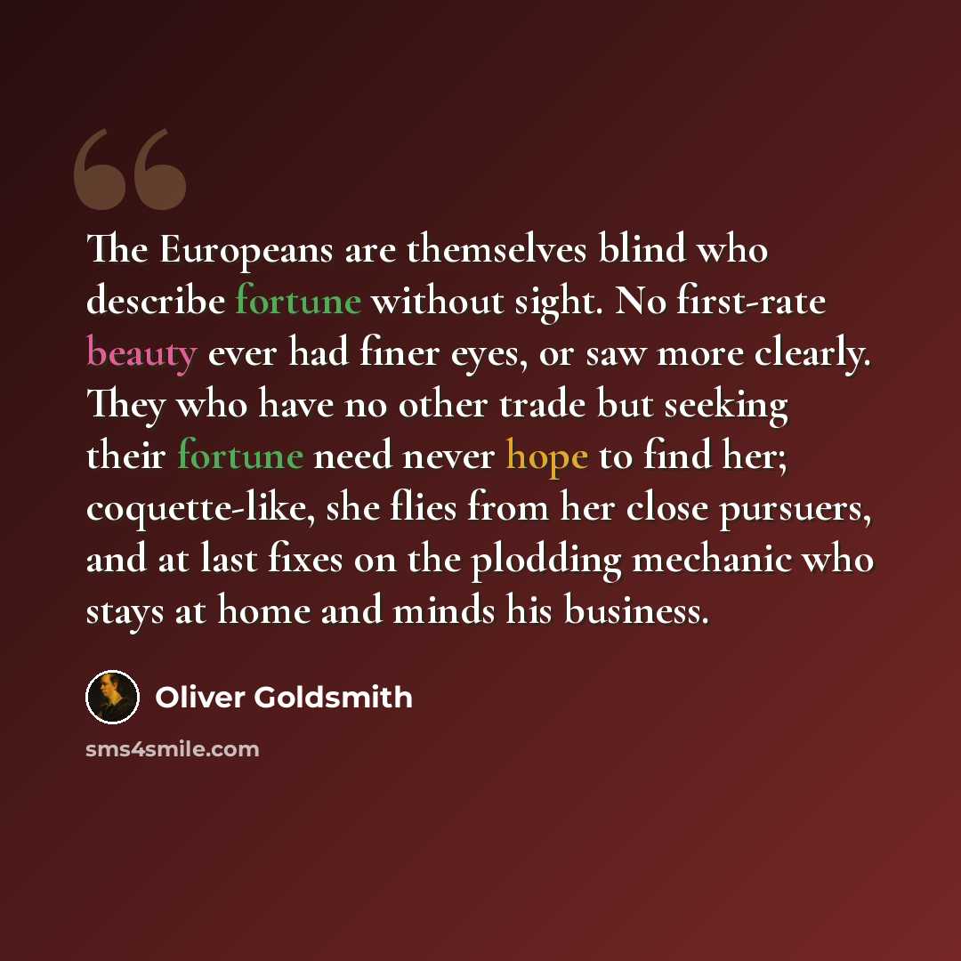 “The Europeans are themselves blind who describe fortune without sight. No first-rate beauty ever had finer eyes, or saw more clearly. They who have no other trade but seeking their fortune need never hope to find her; coquette-like, she flies from her close pursuers, and at last fixes on the…” quote by Oliver Goldsmith