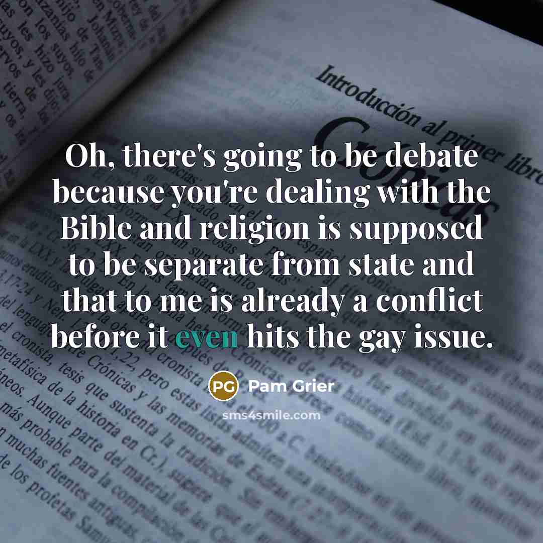 “Oh, there's going to be debate because you're dealing with the Bible and religion is supposed to be separate from state and that to me is already a conflict before it even hits the gay issue.” quote by Pam Grier