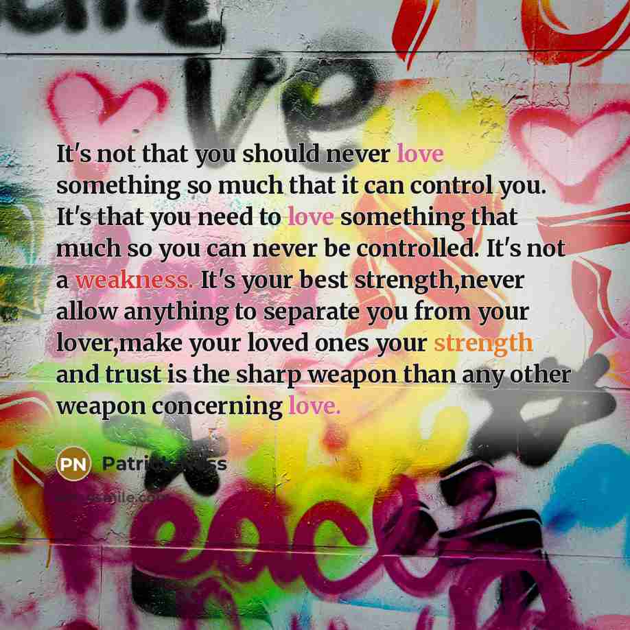 “It's not that you should never love something so much that it can control you. It's that you need to love something that much so you can never be controlled. It's not a weakness. It's your best strength,never allow anything to separate you from your lover,make your loved ones your strength and…” quote by Patrick Ness