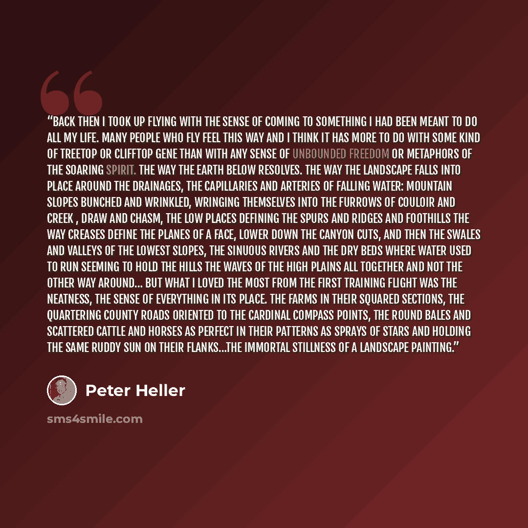 “Back then I took up flying with the sense of coming to something I had been meant to do all my life. Many people who fly feel this way and I think it has more to do with some kind of treetop or clifftop gene than with any sense of unbounded freedom or metaphors of the soaring spirit. The way the…” quote by Peter Heller