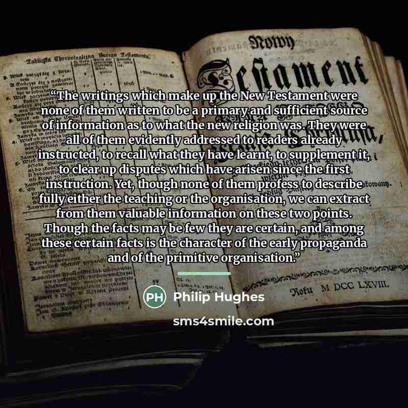 “The writings which make up the New Testament were none of them written to be a primary and sufficient source of information as to what the new religion was. They were all of them evidently addressed to readers already instructed, to recall what they have learnt, to supplement it, to clear up…” quote by Philip Hughes