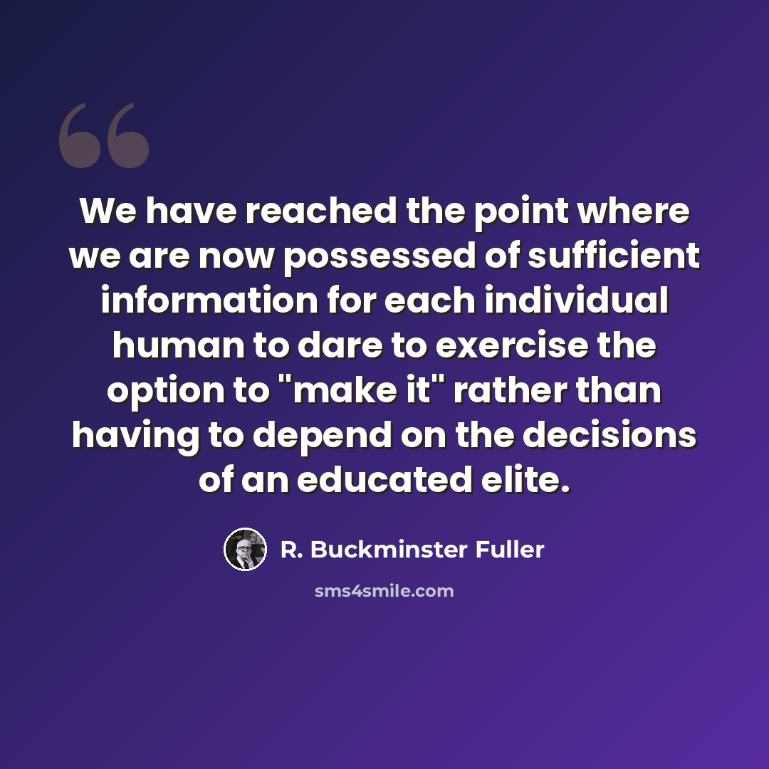 “We have reached the point where we are now possessed of sufficient information for each individual human to dare to exercise the option to "make it" rather than having to depend on the decisions of an educated elite.” quote by R. Buckminster Fuller