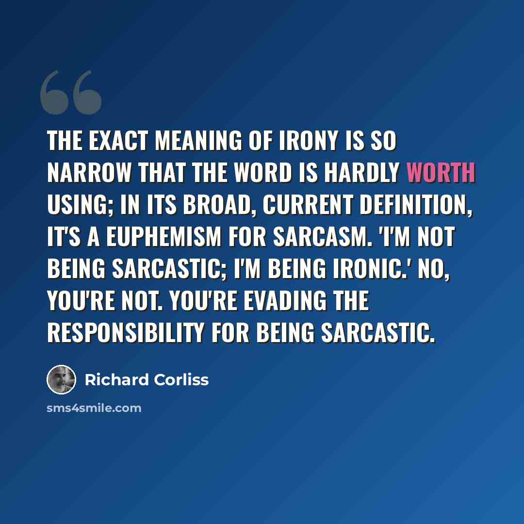 “The exact meaning of irony is so narrow that the word is hardly worth using; in its broad, current definition, it's a euphemism for sarcasm. 'I'm not being sarcastic; I'm being ironic.' No, you're not. You're evading the responsibility for being sarcastic.” quote by Richard Corliss