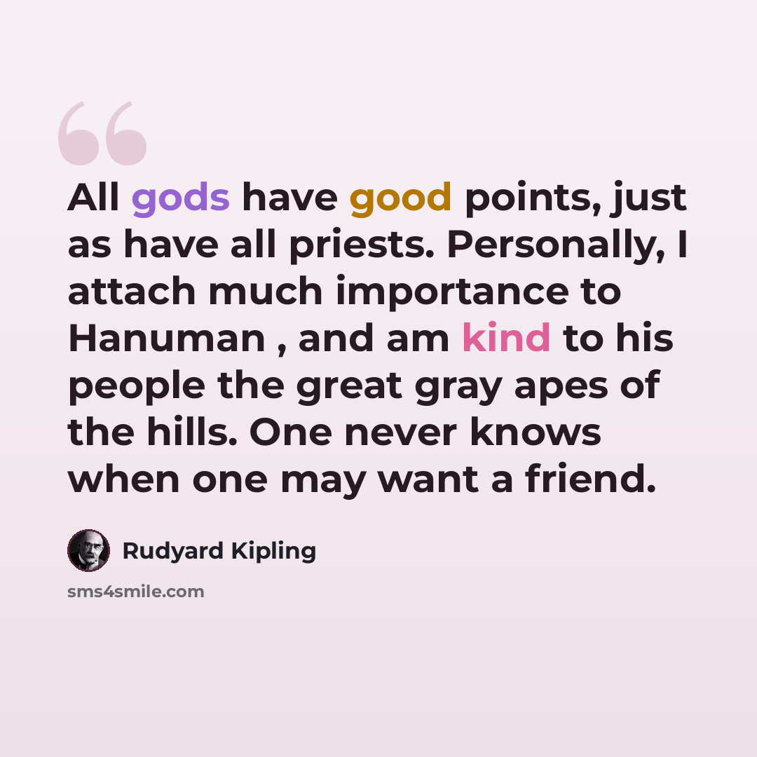 “All gods have good points, just as have all priests. Personally, I attach much importance to Hanuman , and am kind to his people the great gray apes of the hills. One never knows when one may want a friend.” quote by Rudyard Kipling