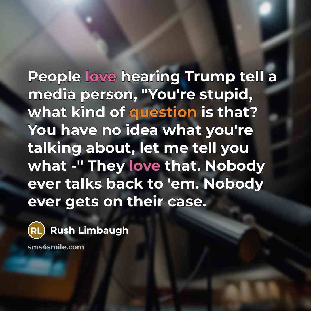 “People love hearing Trump tell a media person, "You're stupid, what kind of question is that? You have no idea what you're talking about, let me tell you what -" They love that. Nobody ever talks back to 'em. Nobody ever gets on their case.” quote by Rush Limbaugh