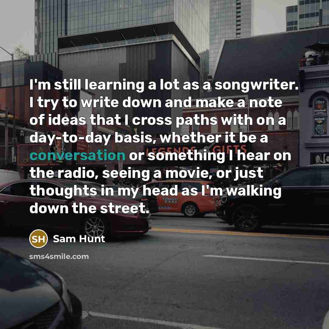 “I'm still learning a lot as a songwriter. I try to write down and make a note of ideas that I cross paths with on a day-to-day basis, whether it be a conversation or something I hear on the radio, seeing a movie, or just thoughts in my head as I'm walking down the street.” quote by Sam Hunt