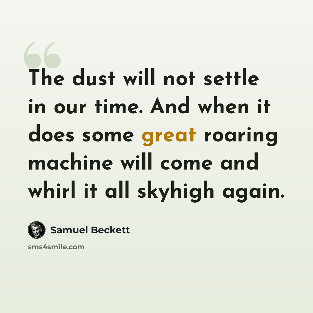 “The dust will not settle in our time. And when it does some great roaring machine will come and whirl it all skyhigh again.” quote by Samuel Beckett