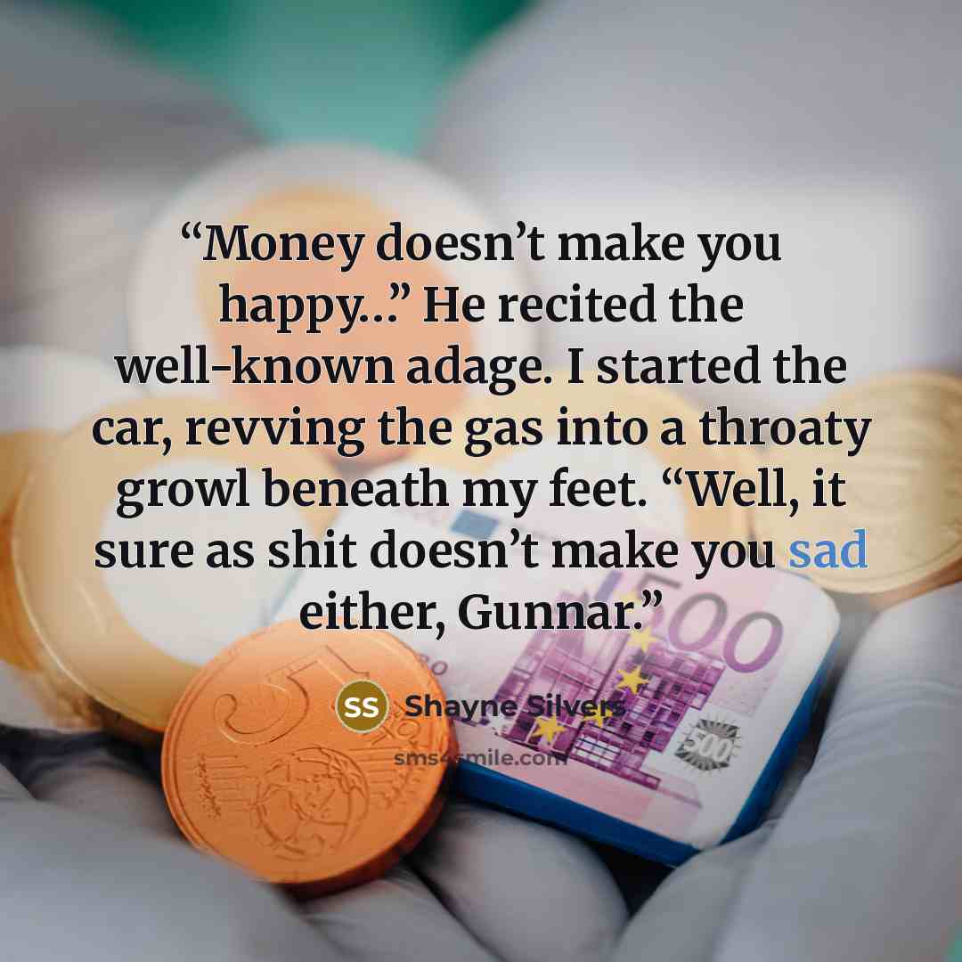 “Money doesn’t make you happy…” He recited the well-known adage. I started the car, revving the gas into a throaty growl beneath my feet. “Well, it sure as shit doesn’t make you sad either, Gunnar.” quote by Shayne Silvers