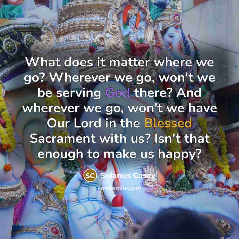 “What does it matter where we go? Wherever we go, won't we be serving God there? And wherever we go, won't we have Our Lord in the Blessed Sacrament with us? Isn't that enough to make us happy?” quote by Solanus Casey