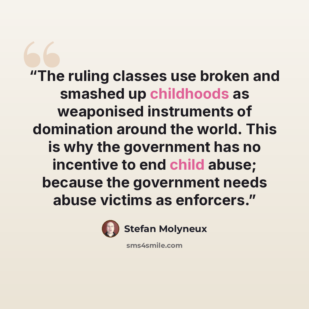 “The ruling classes use broken and smashed up childhoods as weaponised instruments of domination around the world. This is why the government has no incentive to end child abuse; because the government needs abuse victims as enforcers.” quote by Stefan Molyneux