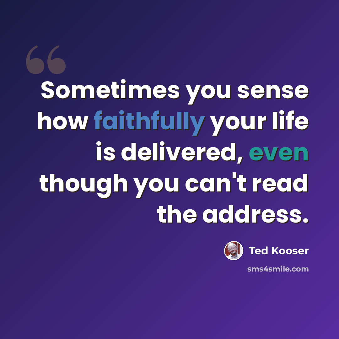 “Sometimes you sense how faithfully your life is delivered, even though you can't read the address.” quote by Ted Kooser