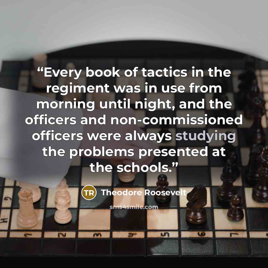 “Every book of tactics in the regiment was in use from morning until night, and the officers and non-commissioned officers were always studying the problems presented at the schools.” quote by Theodore Roosevelt