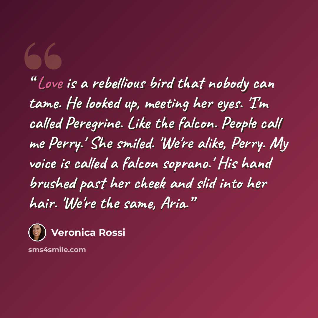 “Love is a rebellious bird that nobody can tame. He looked up, meeting her eyes. 'I'm called Peregrine. Like the falcon. People call me Perry.' She smiled. 'We're alike, Perry. My voice is called a falcon soprano.' His hand brushed past her cheek and slid into her hair. 'We're the same, Aria.” quote by Veronica Rossi
