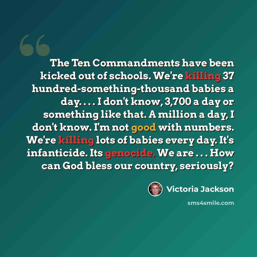 “The Ten Commandments have been kicked out of schools. We're killing 37 hundred-something-thousand babies a day. . . . I don't know, 3,700 a day or something like that. A million a day, I don't know. I'm not good with numbers. We're killing lots of babies every day. It's infanticide. Its genocide…” quote by Victoria Jackson