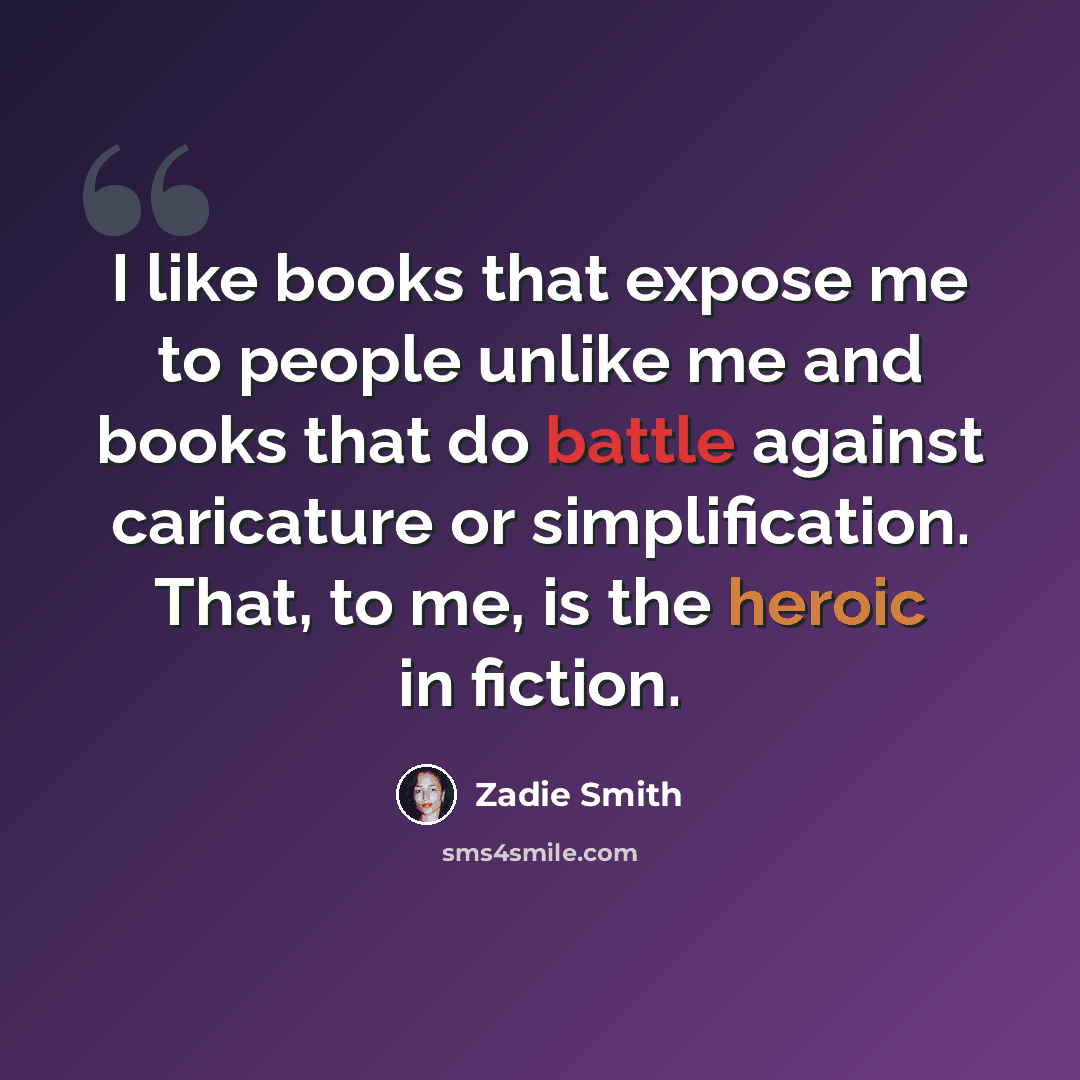 “I like books that expose me to people unlike me and books that do battle against caricature or simplification. That, to me, is the heroic in fiction.” quote by Zadie Smith